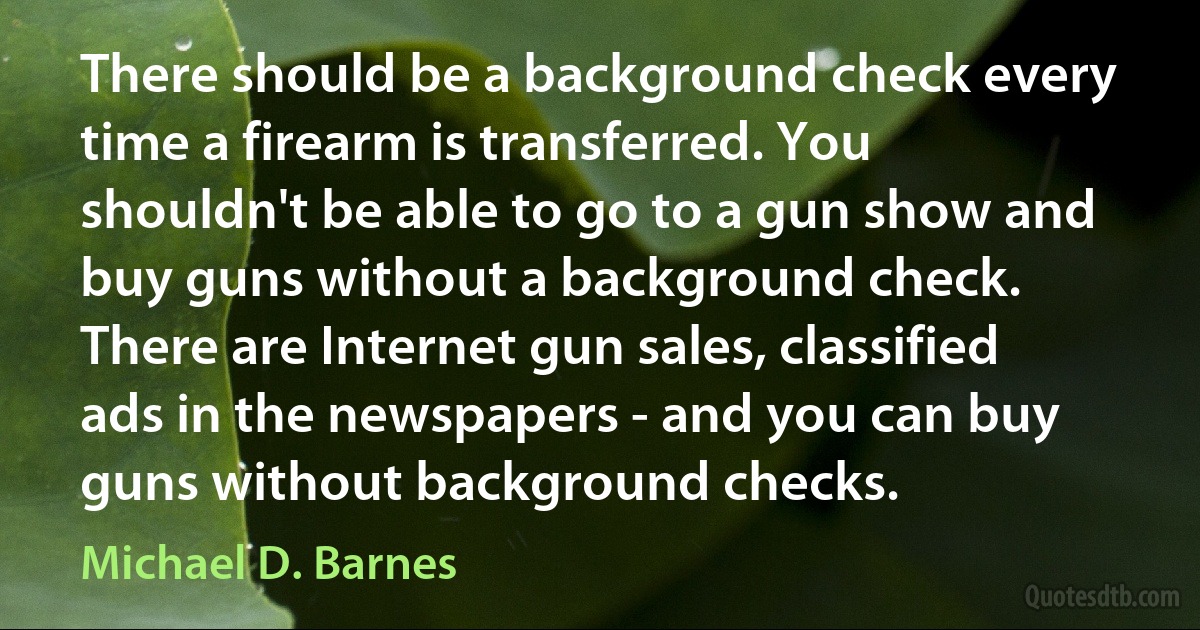 There should be a background check every time a firearm is transferred. You shouldn't be able to go to a gun show and buy guns without a background check. There are Internet gun sales, classified ads in the newspapers - and you can buy guns without background checks. (Michael D. Barnes)