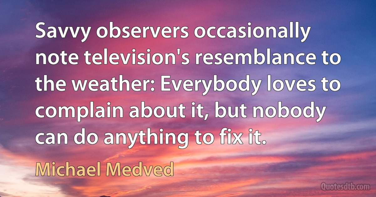 Savvy observers occasionally note television's resemblance to the weather: Everybody loves to complain about it, but nobody can do anything to fix it. (Michael Medved)