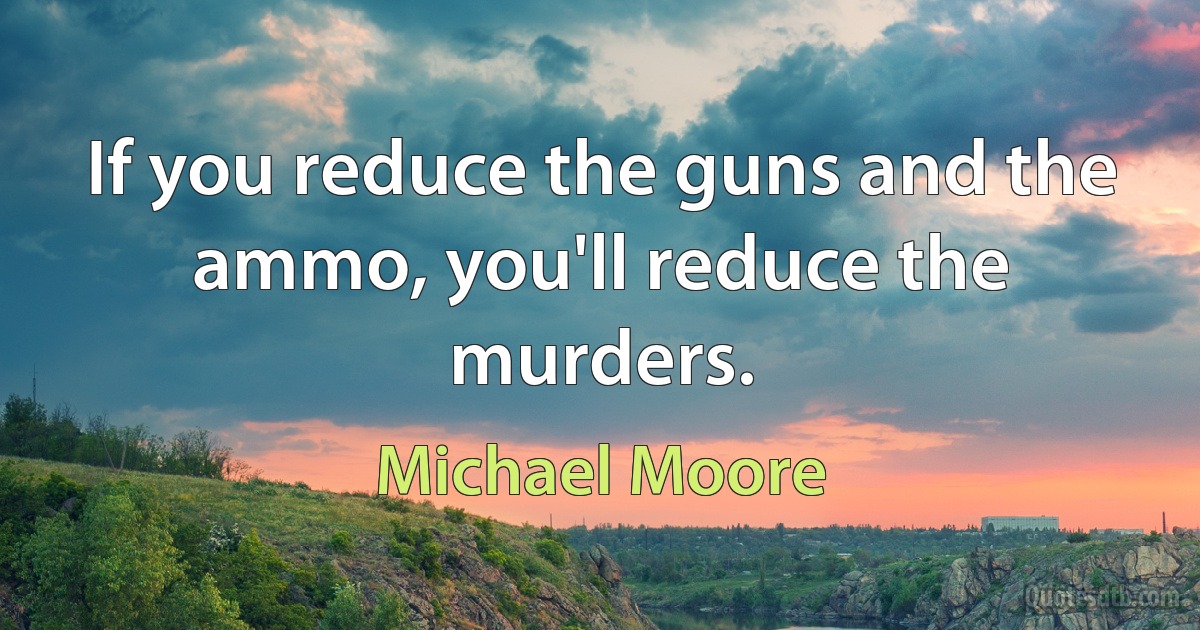 If you reduce the guns and the ammo, you'll reduce the murders. (Michael Moore)