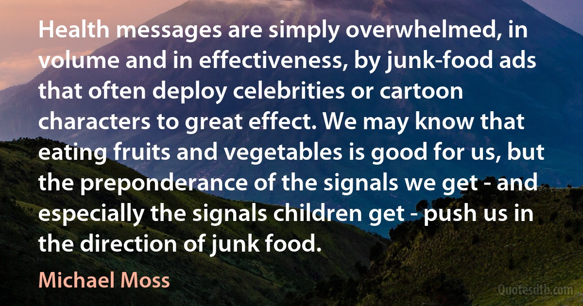 Health messages are simply overwhelmed, in volume and in effectiveness, by junk-food ads that often deploy celebrities or cartoon characters to great effect. We may know that eating fruits and vegetables is good for us, but the preponderance of the signals we get - and especially the signals children get - push us in the direction of junk food. (Michael Moss)