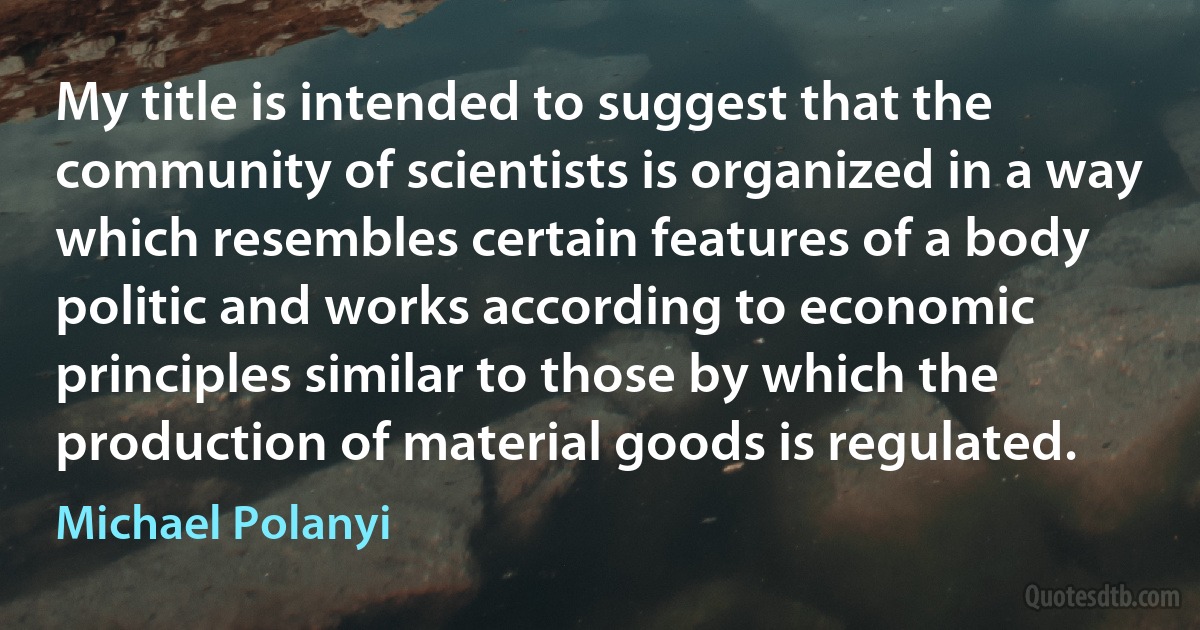 My title is intended to suggest that the community of scientists is organized in a way which resembles certain features of a body politic and works according to economic principles similar to those by which the production of material goods is regulated. (Michael Polanyi)