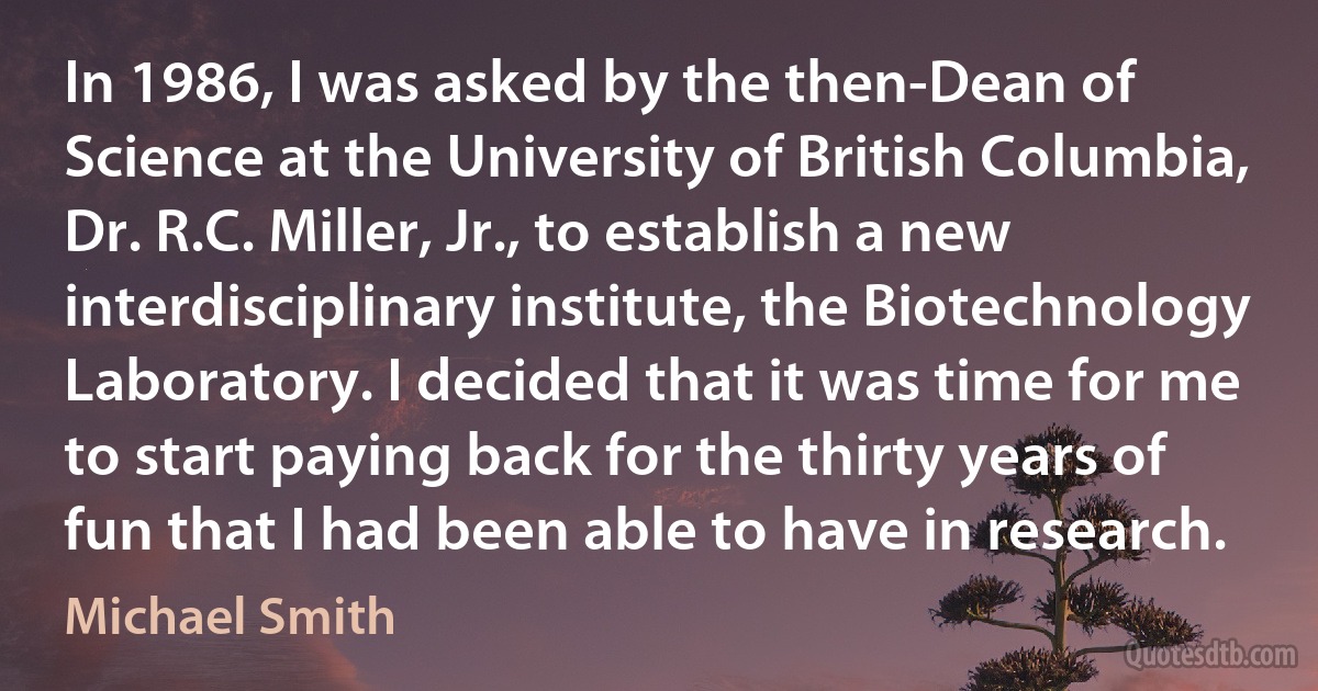 In 1986, I was asked by the then-Dean of Science at the University of British Columbia, Dr. R.C. Miller, Jr., to establish a new interdisciplinary institute, the Biotechnology Laboratory. I decided that it was time for me to start paying back for the thirty years of fun that I had been able to have in research. (Michael Smith)