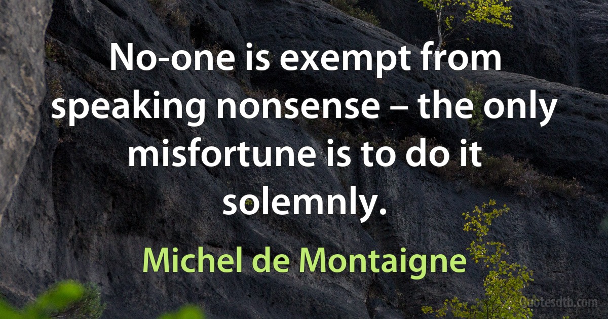 No-one is exempt from speaking nonsense – the only misfortune is to do it solemnly. (Michel de Montaigne)