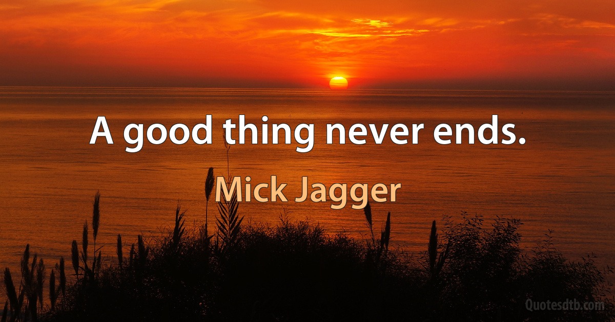 A good thing never ends. (Mick Jagger)