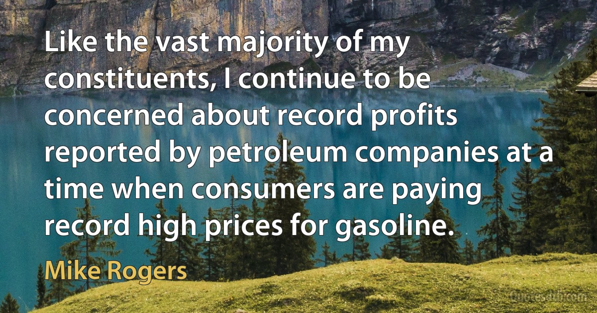 Like the vast majority of my constituents, I continue to be concerned about record profits reported by petroleum companies at a time when consumers are paying record high prices for gasoline. (Mike Rogers)