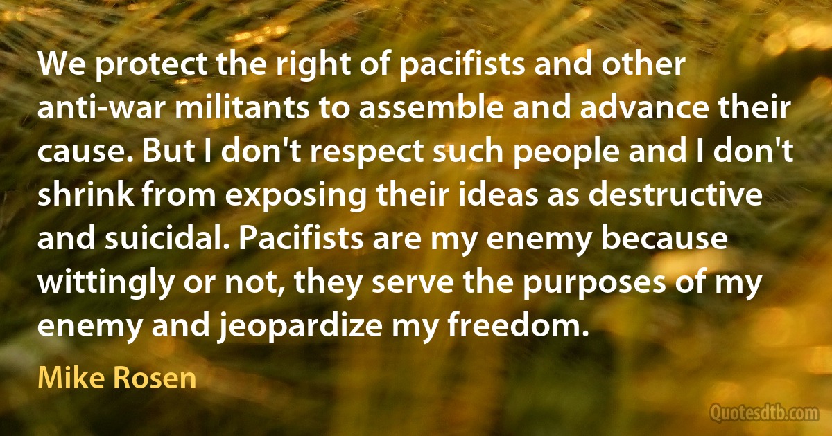 We protect the right of pacifists and other anti-war militants to assemble and advance their cause. But I don't respect such people and I don't shrink from exposing their ideas as destructive and suicidal. Pacifists are my enemy because wittingly or not, they serve the purposes of my enemy and jeopardize my freedom. (Mike Rosen)