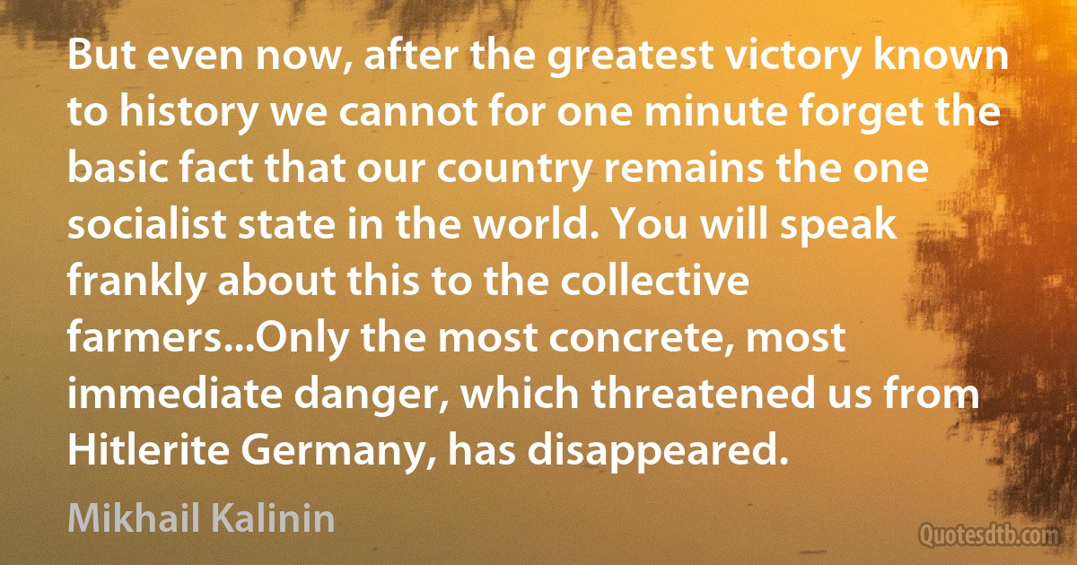 But even now, after the greatest victory known to history we cannot for one minute forget the basic fact that our country remains the one socialist state in the world. You will speak frankly about this to the collective farmers...Only the most concrete, most immediate danger, which threatened us from Hitlerite Germany, has disappeared. (Mikhail Kalinin)