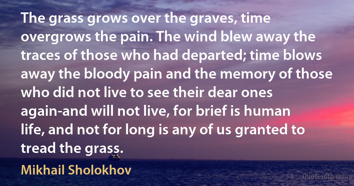 The grass grows over the graves, time overgrows the pain. The wind blew away the traces of those who had departed; time blows away the bloody pain and the memory of those who did not live to see their dear ones again-and will not live, for brief is human life, and not for long is any of us granted to tread the grass. (Mikhail Sholokhov)