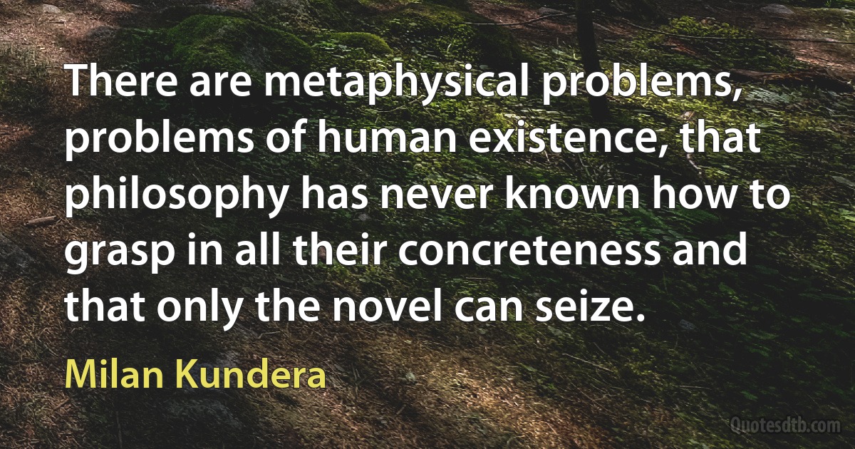 There are metaphysical problems, problems of human existence, that philosophy has never known how to grasp in all their concreteness and that only the novel can seize. (Milan Kundera)