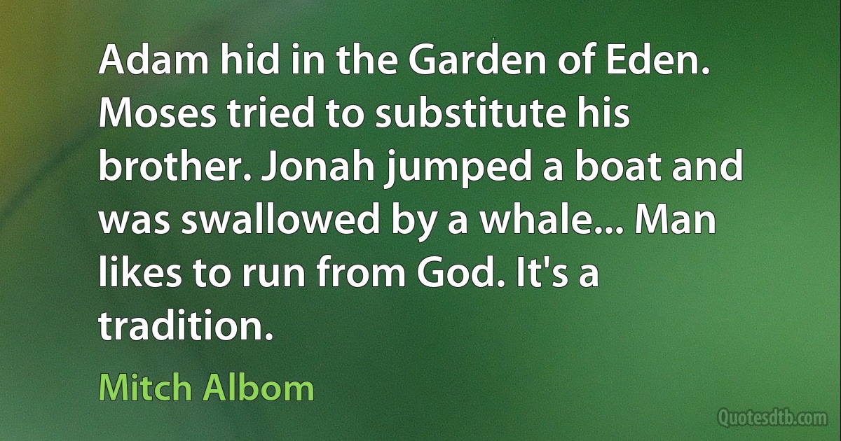 Adam hid in the Garden of Eden. Moses tried to substitute his brother. Jonah jumped a boat and was swallowed by a whale... Man likes to run from God. It's a tradition. (Mitch Albom)