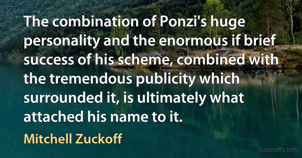 The combination of Ponzi's huge personality and the enormous if brief success of his scheme, combined with the tremendous publicity which surrounded it, is ultimately what attached his name to it. (Mitchell Zuckoff)