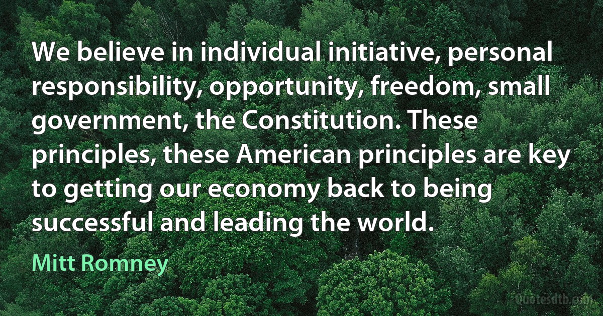 We believe in individual initiative, personal responsibility, opportunity, freedom, small government, the Constitution. These principles, these American principles are key to getting our economy back to being successful and leading the world. (Mitt Romney)