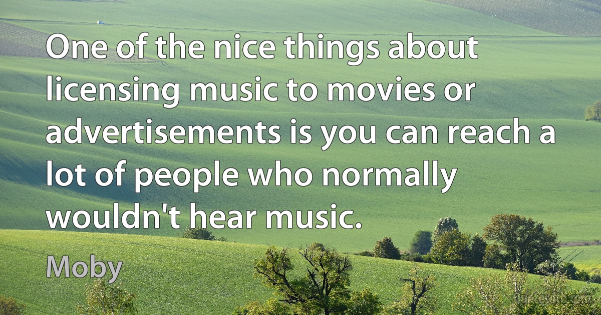 One of the nice things about licensing music to movies or advertisements is you can reach a lot of people who normally wouldn't hear music. (Moby)