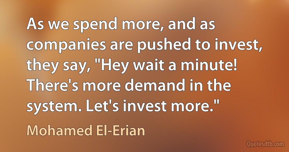 As we spend more, and as companies are pushed to invest, they say, "Hey wait a minute! There's more demand in the system. Let's invest more." (Mohamed El-Erian)