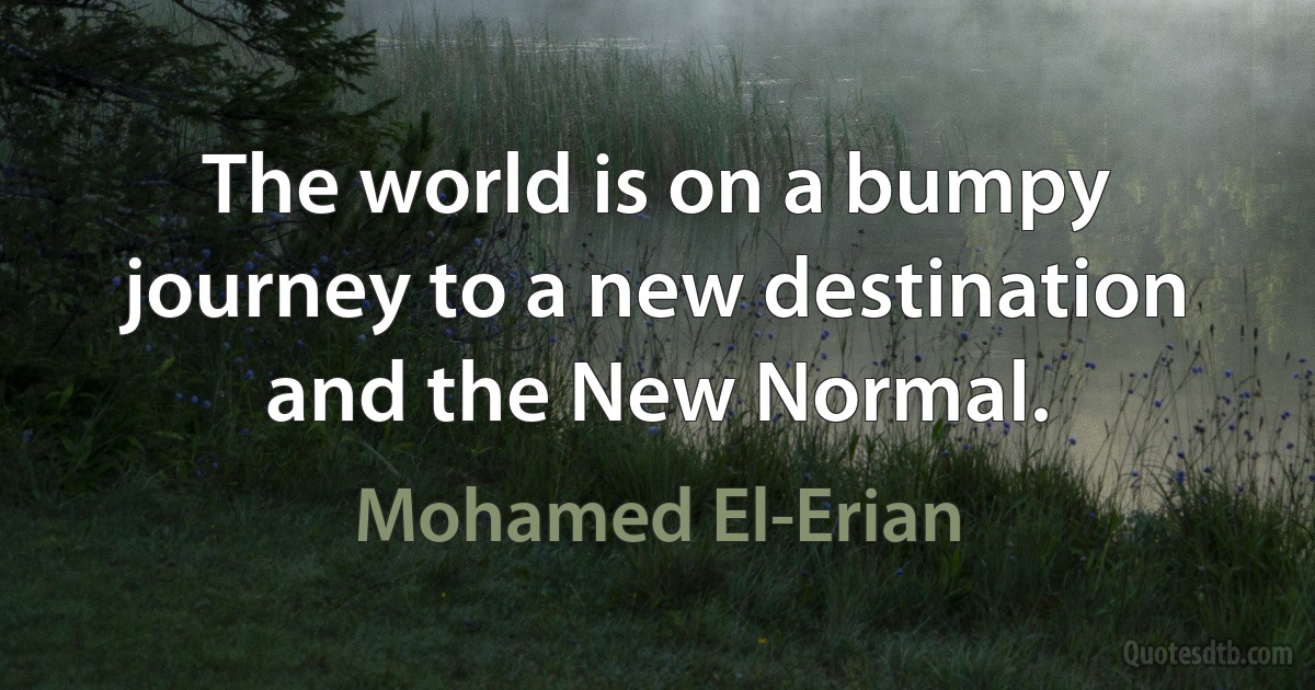 The world is on a bumpy journey to a new destination and the New Normal. (Mohamed El-Erian)