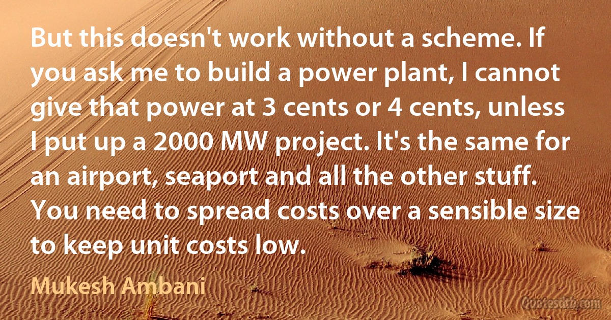 But this doesn't work without a scheme. If you ask me to build a power plant, I cannot give that power at 3 cents or 4 cents, unless I put up a 2000 MW project. It's the same for an airport, seaport and all the other stuff. You need to spread costs over a sensible size to keep unit costs low. (Mukesh Ambani)