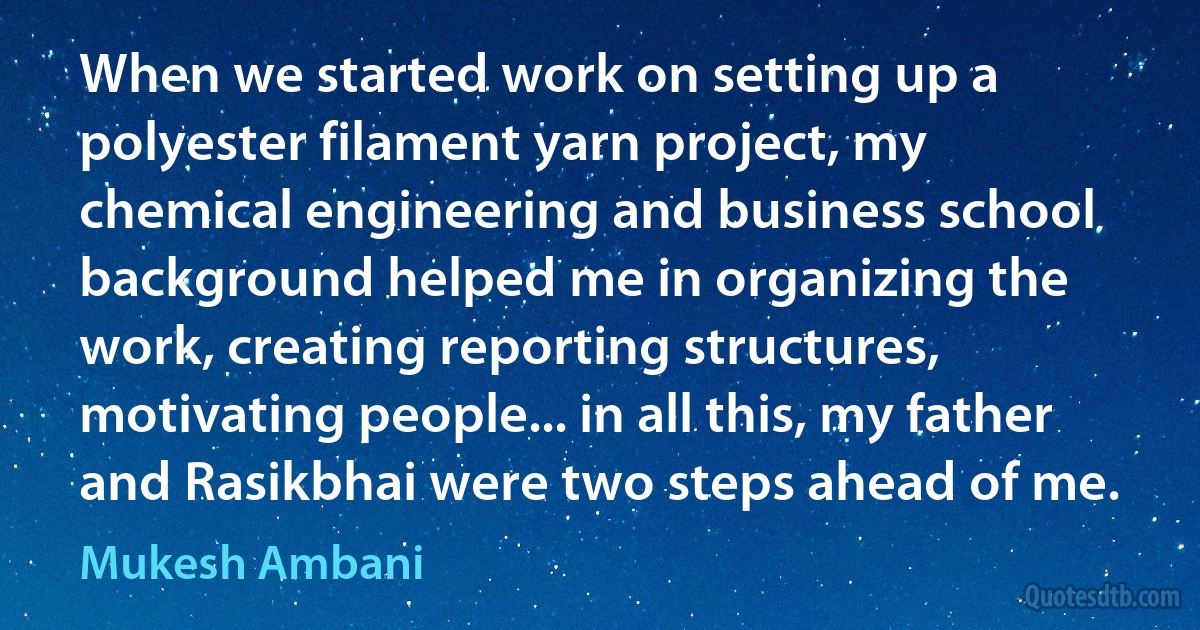 When we started work on setting up a polyester filament yarn project, my chemical engineering and business school background helped me in organizing the work, creating reporting structures, motivating people... in all this, my father and Rasikbhai were two steps ahead of me. (Mukesh Ambani)