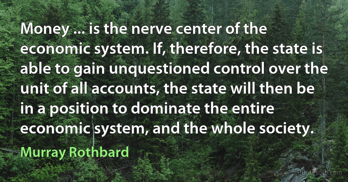 Money ... is the nerve center of the economic system. If, therefore, the state is able to gain unquestioned control over the unit of all accounts, the state will then be in a position to dominate the entire economic system, and the whole society. (Murray Rothbard)