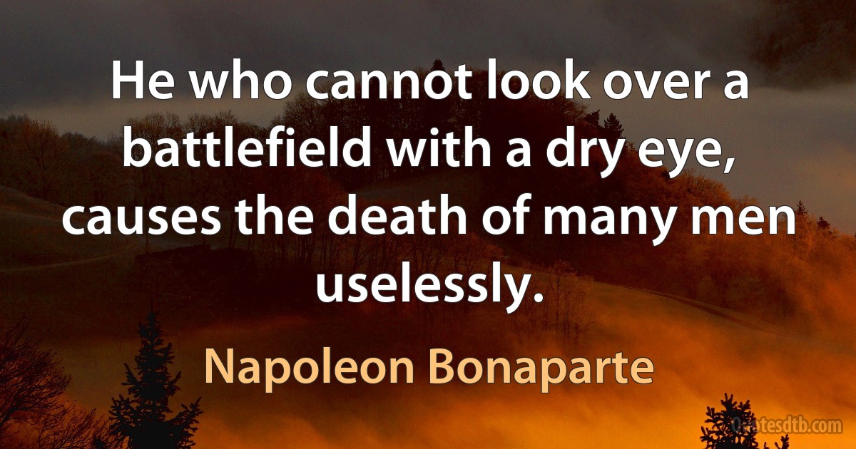 He who cannot look over a battlefield with a dry eye, causes the death of many men uselessly. (Napoleon Bonaparte)