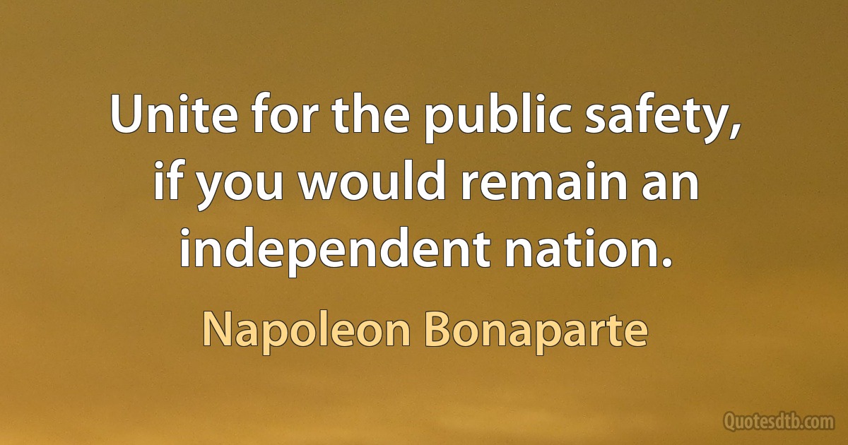 Unite for the public safety, if you would remain an independent nation. (Napoleon Bonaparte)