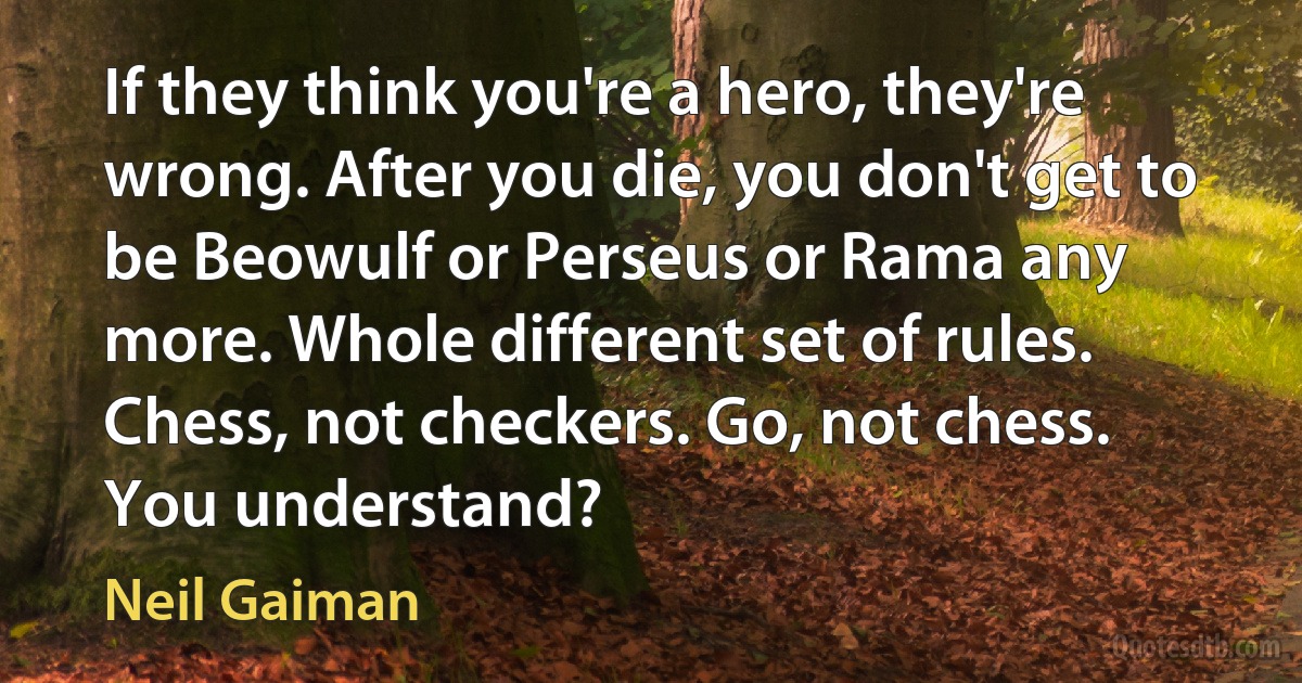 If they think you're a hero, they're wrong. After you die, you don't get to be Beowulf or Perseus or Rama any more. Whole different set of rules. Chess, not checkers. Go, not chess. You understand? (Neil Gaiman)