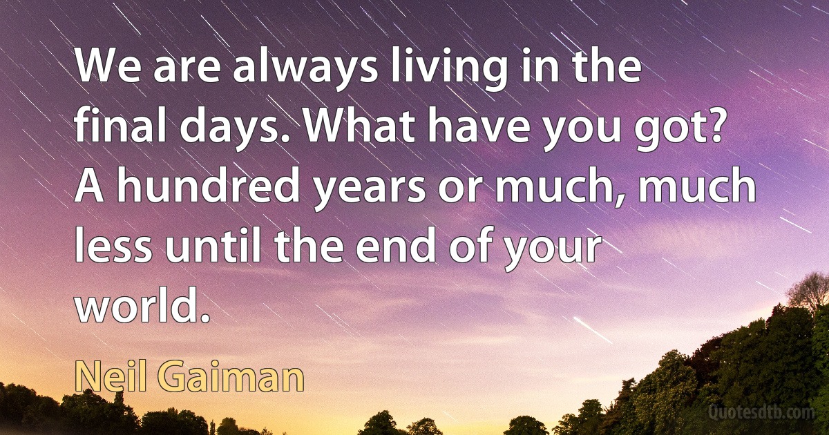 We are always living in the final days. What have you got? A hundred years or much, much less until the end of your world. (Neil Gaiman)