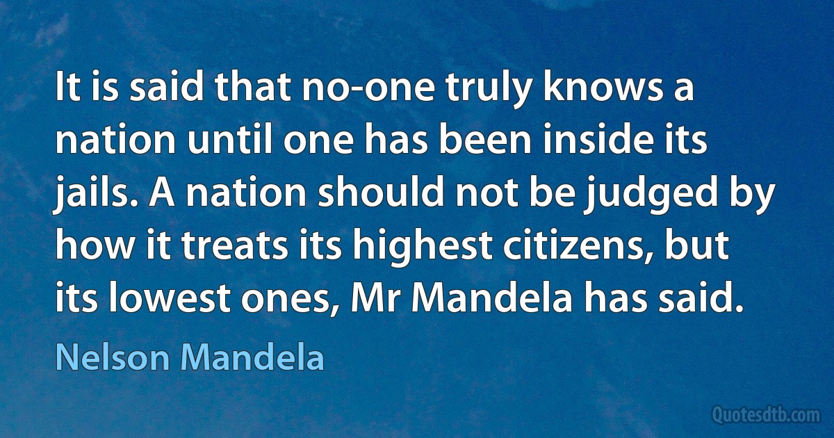 It is said that no-one truly knows a nation until one has been inside its jails. A nation should not be judged by how it treats its highest citizens, but its lowest ones, Mr Mandela has said. (Nelson Mandela)