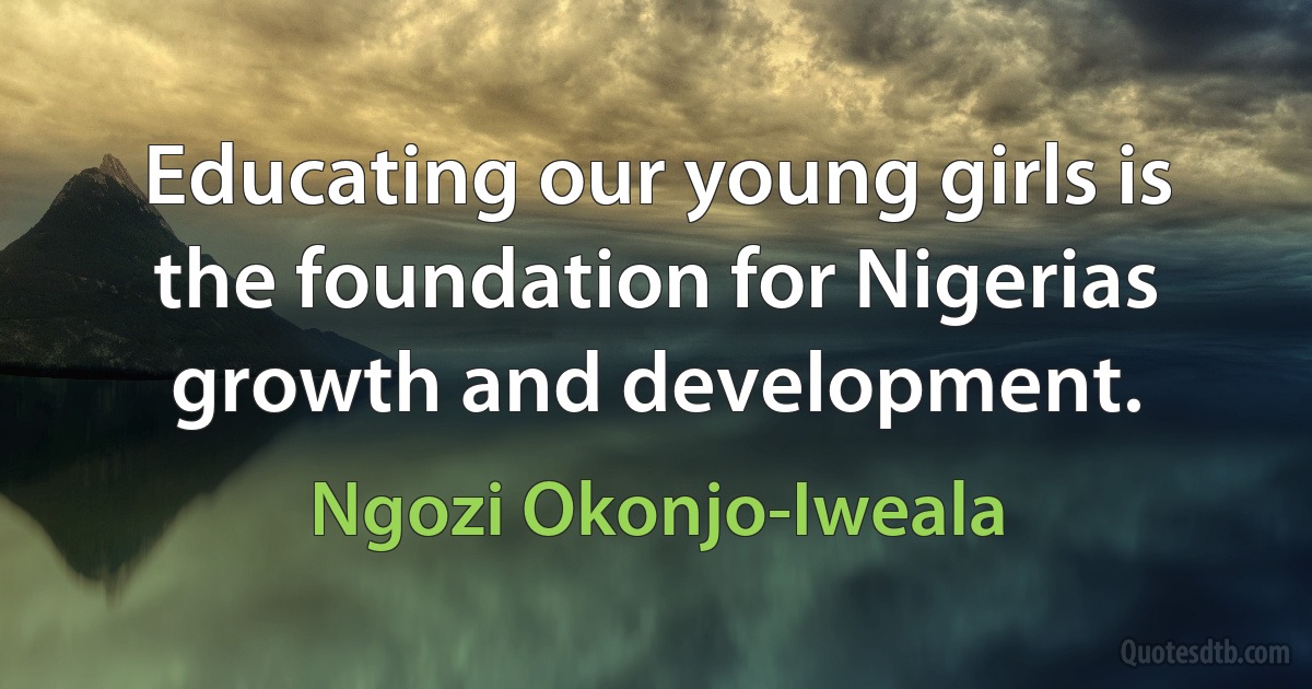 Educating our young girls is the foundation for Nigerias growth and development. (Ngozi Okonjo-Iweala)