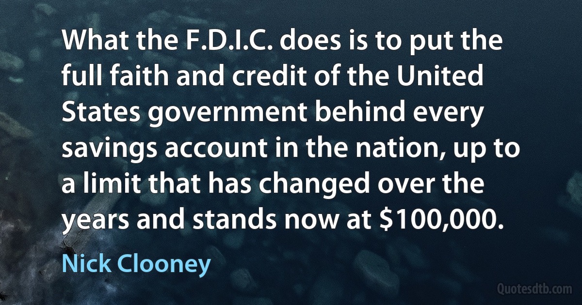 What the F.D.I.C. does is to put the full faith and credit of the United States government behind every savings account in the nation, up to a limit that has changed over the years and stands now at $100,000. (Nick Clooney)