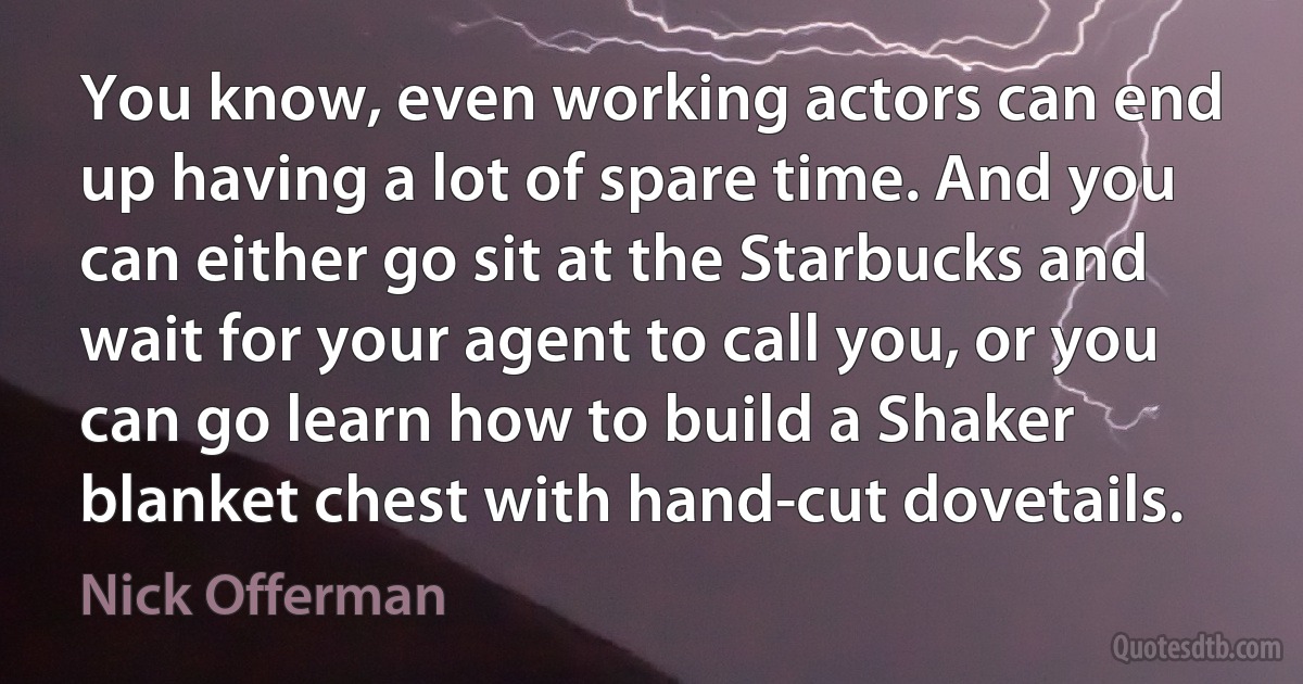 You know, even working actors can end up having a lot of spare time. And you can either go sit at the Starbucks and wait for your agent to call you, or you can go learn how to build a Shaker blanket chest with hand-cut dovetails. (Nick Offerman)