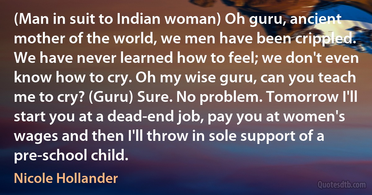 (Man in suit to Indian woman) Oh guru, ancient mother of the world, we men have been crippled. We have never learned how to feel; we don't even know how to cry. Oh my wise guru, can you teach me to cry? (Guru) Sure. No problem. Tomorrow I'll start you at a dead-end job, pay you at women's wages and then I'll throw in sole support of a pre-school child. (Nicole Hollander)