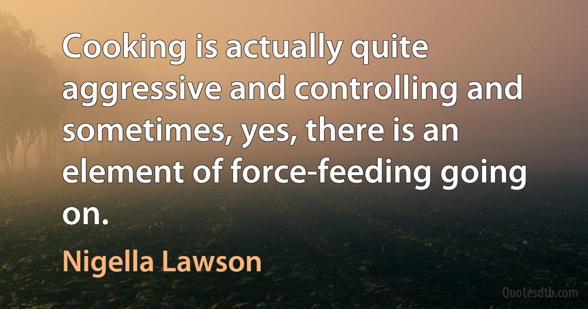 Cooking is actually quite aggressive and controlling and sometimes, yes, there is an element of force-feeding going on. (Nigella Lawson)