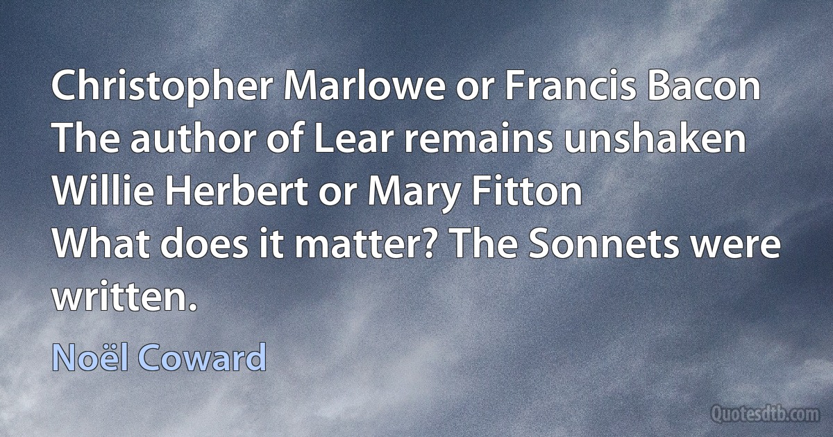 Christopher Marlowe or Francis Bacon
The author of Lear remains unshaken
Willie Herbert or Mary Fitton
What does it matter? The Sonnets were written. (Noël Coward)