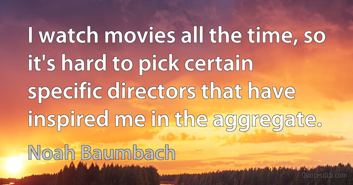 I watch movies all the time, so it's hard to pick certain specific directors that have inspired me in the aggregate. (Noah Baumbach)