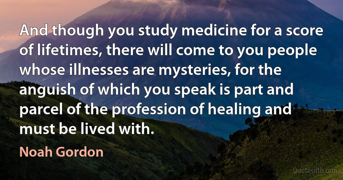 And though you study medicine for a score of lifetimes, there will come to you people whose illnesses are mysteries, for the anguish of which you speak is part and parcel of the profession of healing and must be lived with. (Noah Gordon)