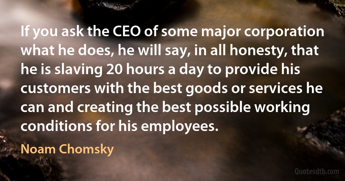 If you ask the CEO of some major corporation what he does, he will say, in all honesty, that he is slaving 20 hours a day to provide his customers with the best goods or services he can and creating the best possible working conditions for his employees. (Noam Chomsky)