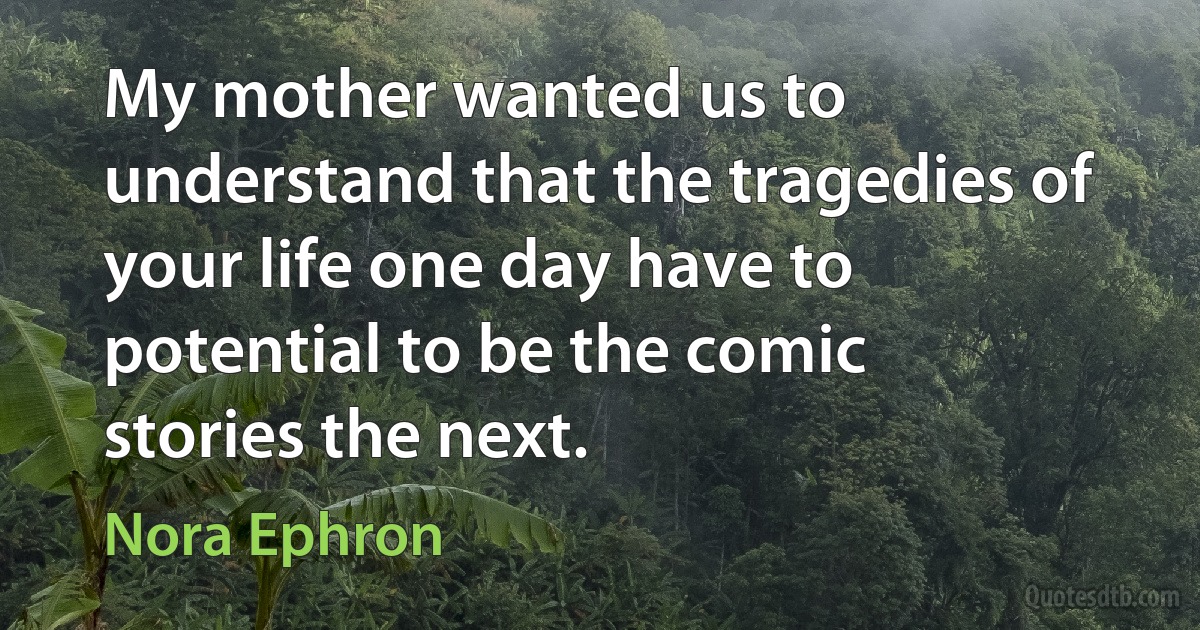 My mother wanted us to understand that the tragedies of your life one day have to potential to be the comic stories the next. (Nora Ephron)