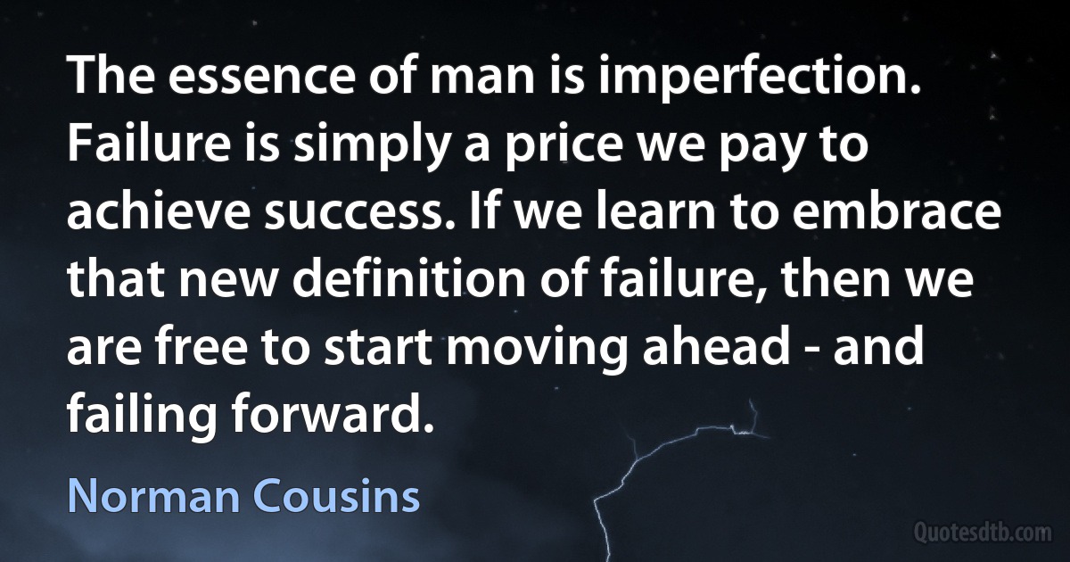 The essence of man is imperfection. Failure is simply a price we pay to achieve success. If we learn to embrace that new definition of failure, then we are free to start moving ahead - and failing forward. (Norman Cousins)