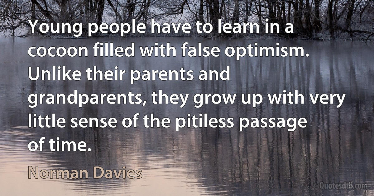 Young people have to learn in a cocoon filled with false optimism. Unlike their parents and grandparents, they grow up with very little sense of the pitiless passage of time. (Norman Davies)