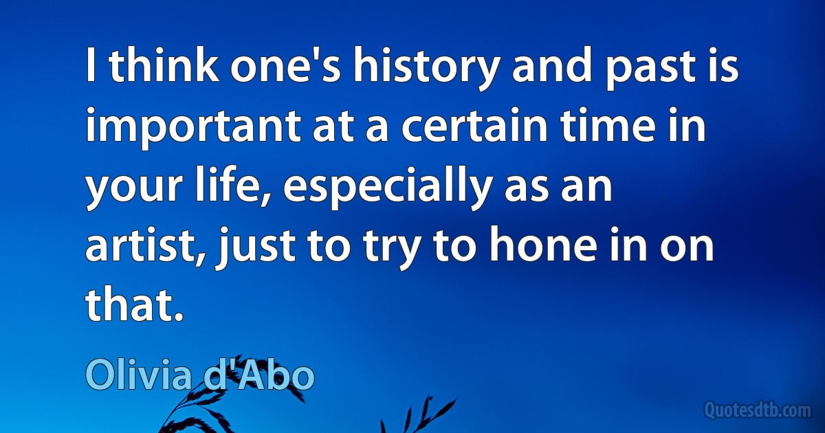 I think one's history and past is important at a certain time in your life, especially as an artist, just to try to hone in on that. (Olivia d'Abo)