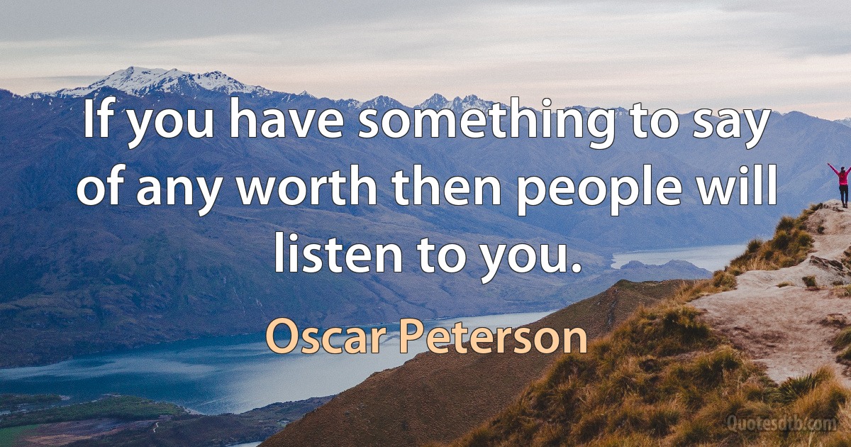 If you have something to say of any worth then people will listen to you. (Oscar Peterson)