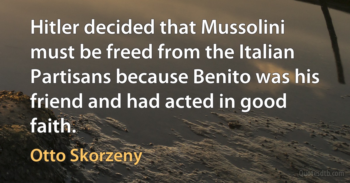 Hitler decided that Mussolini must be freed from the Italian Partisans because Benito was his friend and had acted in good faith. (Otto Skorzeny)