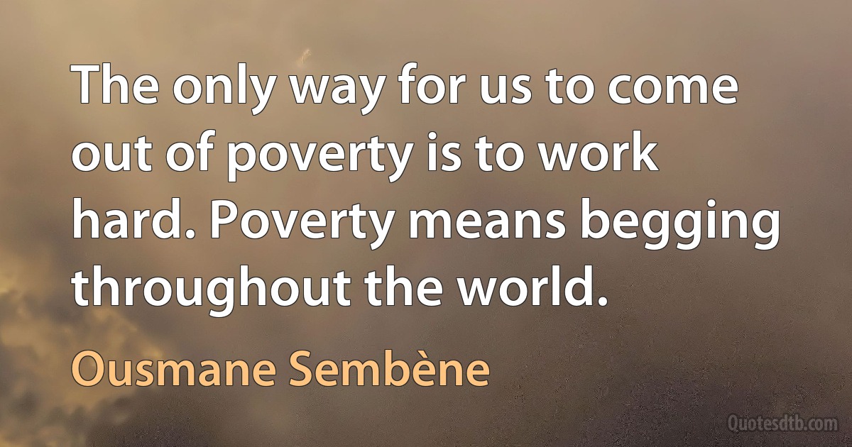 The only way for us to come out of poverty is to work hard. Poverty means begging throughout the world. (Ousmane Sembène)