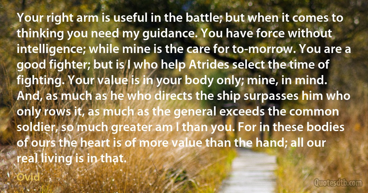 Your right arm is useful in the battle; but when it comes to thinking you need my guidance. You have force without intelligence; while mine is the care for to-morrow. You are a good fighter; but is I who help Atrides select the time of fighting. Your value is in your body only; mine, in mind. And, as much as he who directs the ship surpasses him who only rows it, as much as the general exceeds the common soldier, so much greater am I than you. For in these bodies of ours the heart is of more value than the hand; all our real living is in that. (Ovid)