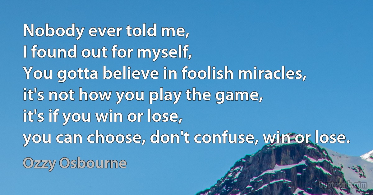 Nobody ever told me,
I found out for myself,
You gotta believe in foolish miracles,
it's not how you play the game,
it's if you win or lose,
you can choose, don't confuse, win or lose. (Ozzy Osbourne)