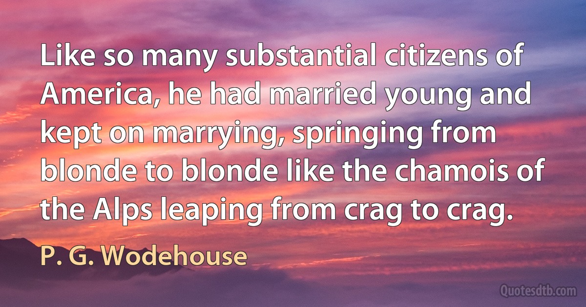 Like so many substantial citizens of America, he had married young and kept on marrying, springing from blonde to blonde like the chamois of the Alps leaping from crag to crag. (P. G. Wodehouse)