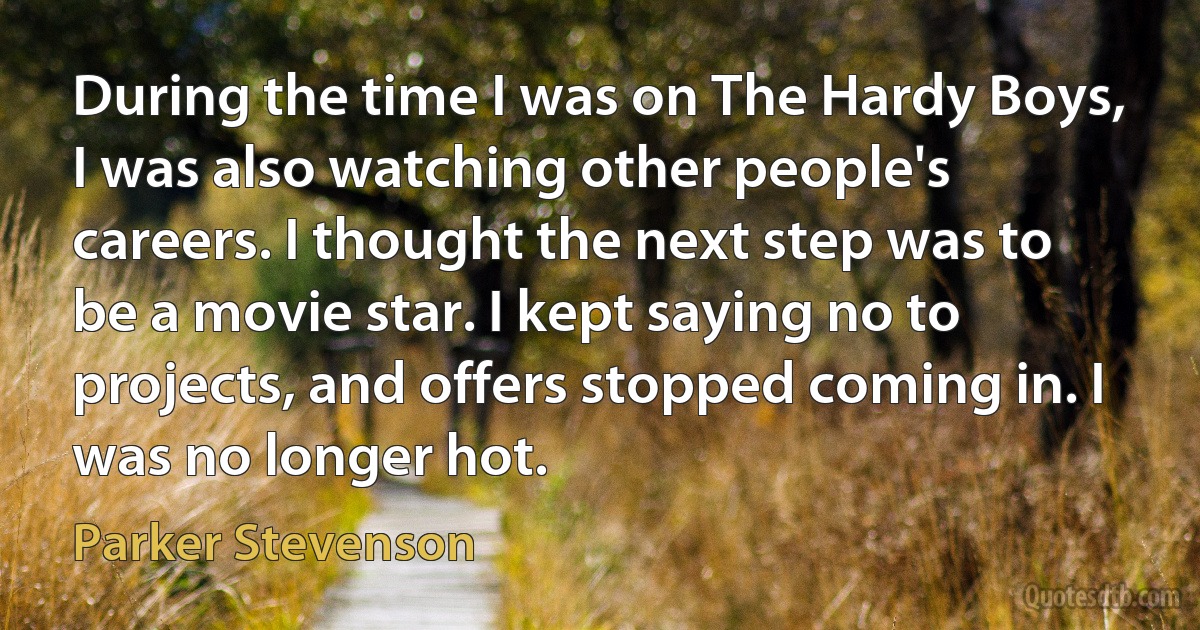 During the time I was on The Hardy Boys, I was also watching other people's careers. I thought the next step was to be a movie star. I kept saying no to projects, and offers stopped coming in. I was no longer hot. (Parker Stevenson)