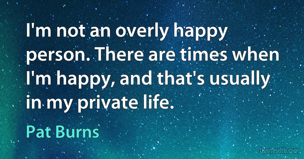 I'm not an overly happy person. There are times when I'm happy, and that's usually in my private life. (Pat Burns)