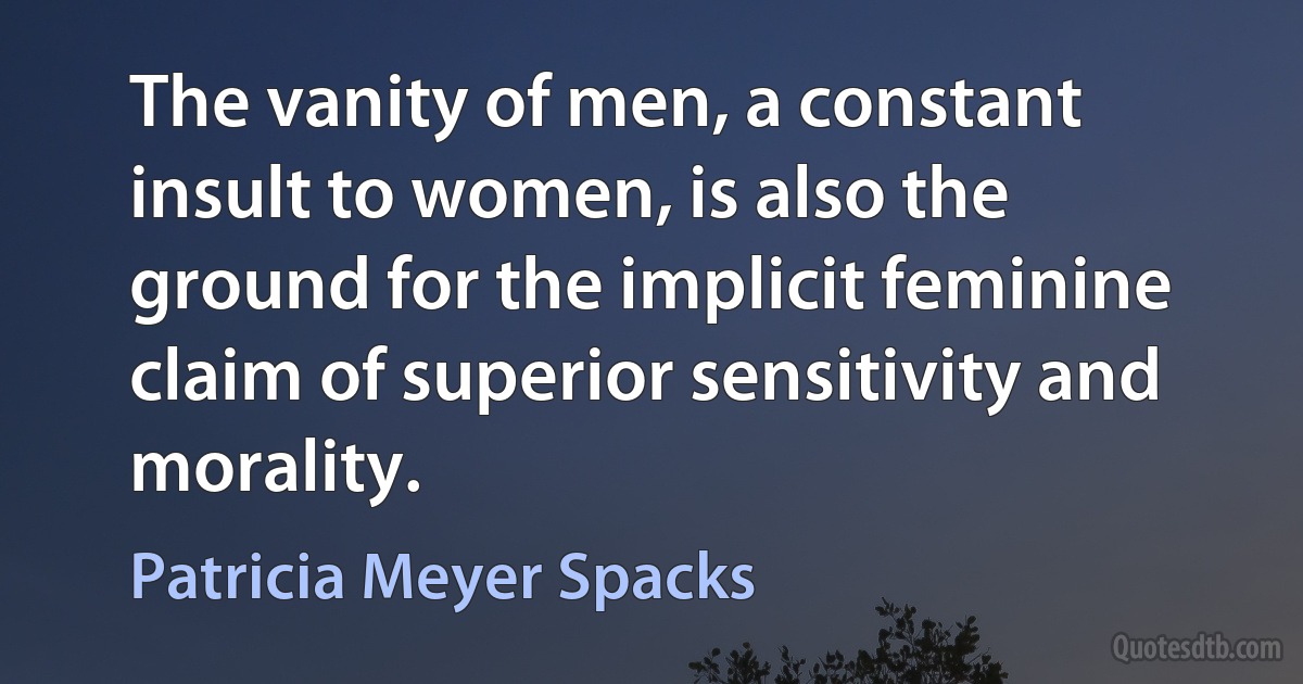 The vanity of men, a constant insult to women, is also the ground for the implicit feminine claim of superior sensitivity and morality. (Patricia Meyer Spacks)