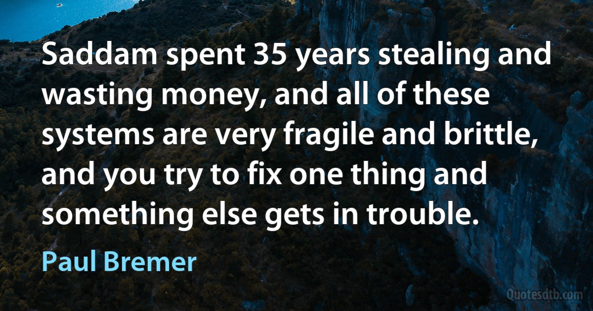 Saddam spent 35 years stealing and wasting money, and all of these systems are very fragile and brittle, and you try to fix one thing and something else gets in trouble. (Paul Bremer)